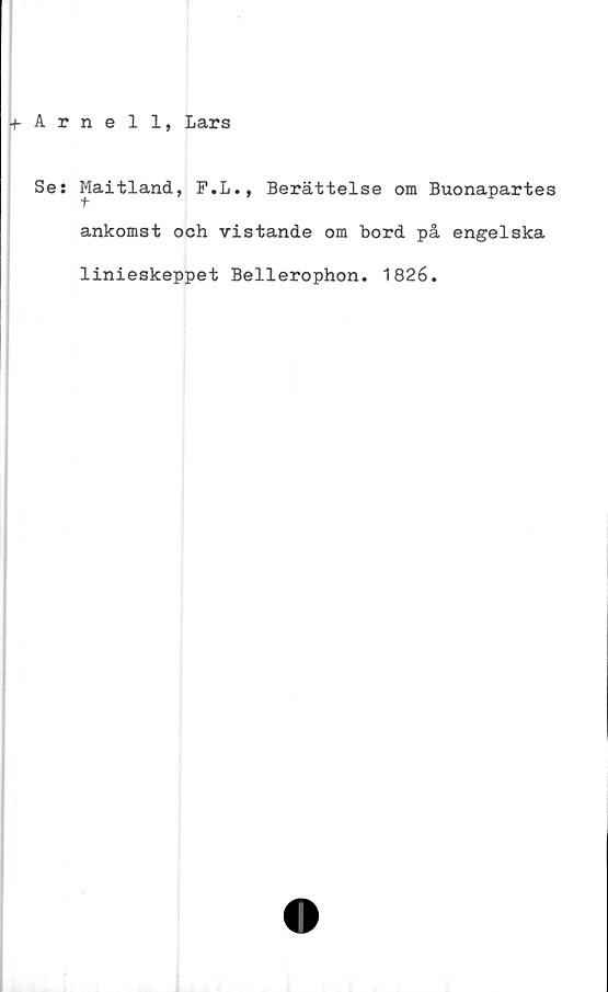  ﻿-f Arnell, Lars
Se; Maitland
t
9
F.L., Berättelse om Buonapartes
ankomst och vistande om bord på engelska
linieskeppet Bellerophon. 1826.